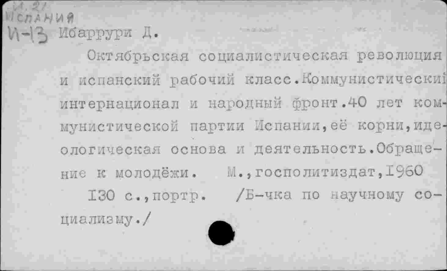 ﻿МСПА А/И Я
5 Ибаррури Д.
Октябрьская социалистическая революция
и испанский рабочий класс.Коммунистически! интернационал и народный фронт.40 лет коммунистической партии Испании,её корни,идеологическая основа и деятельность.Обращение к молодёжи. М.,госполитиздат,1960
130 с.,портр. /Б-чка по научному социализму./